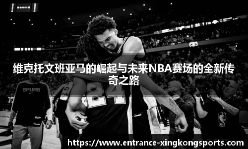 维克托文班亚马的崛起与未来NBA赛场的全新传奇之路